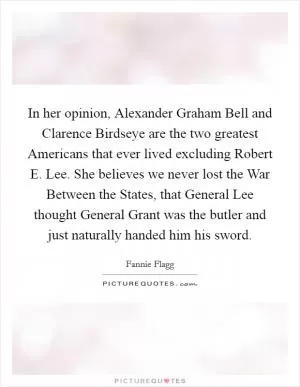 In her opinion, Alexander Graham Bell and Clarence Birdseye are the two greatest Americans that ever lived excluding Robert E. Lee. She believes we never lost the War Between the States, that General Lee thought General Grant was the butler and just naturally handed him his sword Picture Quote #1