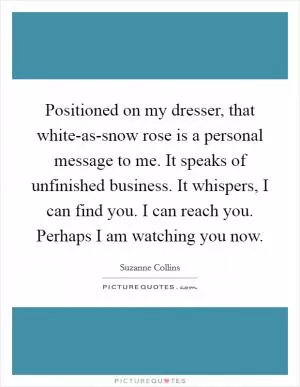 Positioned on my dresser, that white-as-snow rose is a personal message to me. It speaks of unfinished business. It whispers, I can find you. I can reach you. Perhaps I am watching you now Picture Quote #1