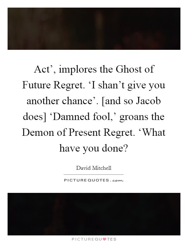 Act’, implores the Ghost of Future Regret. ‘I shan’t give you another chance’. [and so Jacob does] ‘Damned fool,’ groans the Demon of Present Regret. ‘What have you done? Picture Quote #1