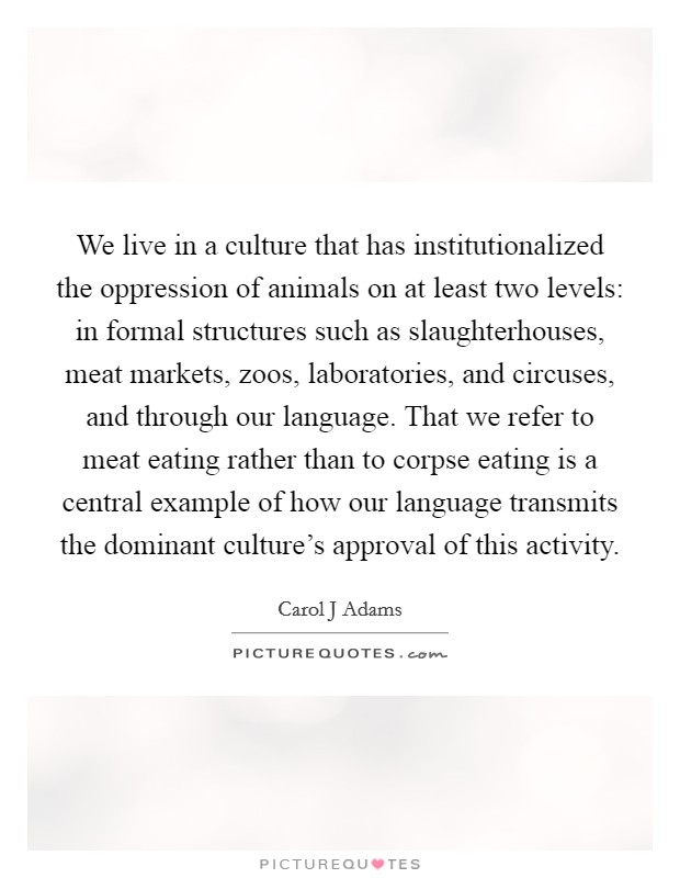 We live in a culture that has institutionalized the oppression of animals on at least two levels: in formal structures such as slaughterhouses, meat markets, zoos, laboratories, and circuses, and through our language. That we refer to meat eating rather than to corpse eating is a central example of how our language transmits the dominant culture's approval of this activity Picture Quote #1