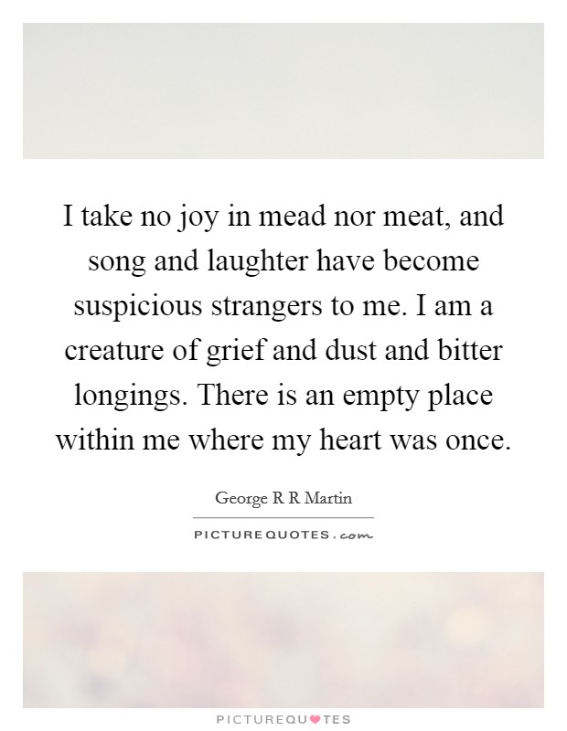 I take no joy in mead nor meat, and song and laughter have become suspicious strangers to me. I am a creature of grief and dust and bitter longings. There is an empty place within me where my heart was once Picture Quote #1