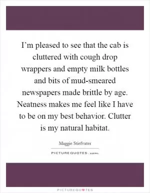 I’m pleased to see that the cab is cluttered with cough drop wrappers and empty milk bottles and bits of mud-smeared newspapers made brittle by age. Neatness makes me feel like I have to be on my best behavior. Clutter is my natural habitat Picture Quote #1