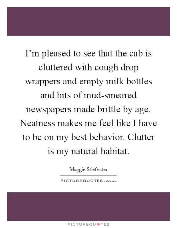I'm pleased to see that the cab is cluttered with cough drop wrappers and empty milk bottles and bits of mud-smeared newspapers made brittle by age. Neatness makes me feel like I have to be on my best behavior. Clutter is my natural habitat Picture Quote #1