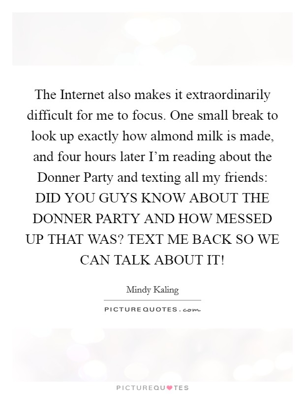 The Internet also makes it extraordinarily difficult for me to focus. One small break to look up exactly how almond milk is made, and four hours later I'm reading about the Donner Party and texting all my friends: DID YOU GUYS KNOW ABOUT THE DONNER PARTY AND HOW MESSED UP THAT WAS? TEXT ME BACK SO WE CAN TALK ABOUT IT! Picture Quote #1