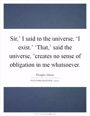 Sir,’ I said to the universe, ‘I exist.’ ‘That,’ said the universe, ‘creates no sense of obligation in me whatsoever Picture Quote #1
