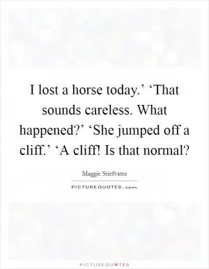 I lost a horse today.’ ‘That sounds careless. What happened?’ ‘She jumped off a cliff.’ ‘A cliff! Is that normal? Picture Quote #1