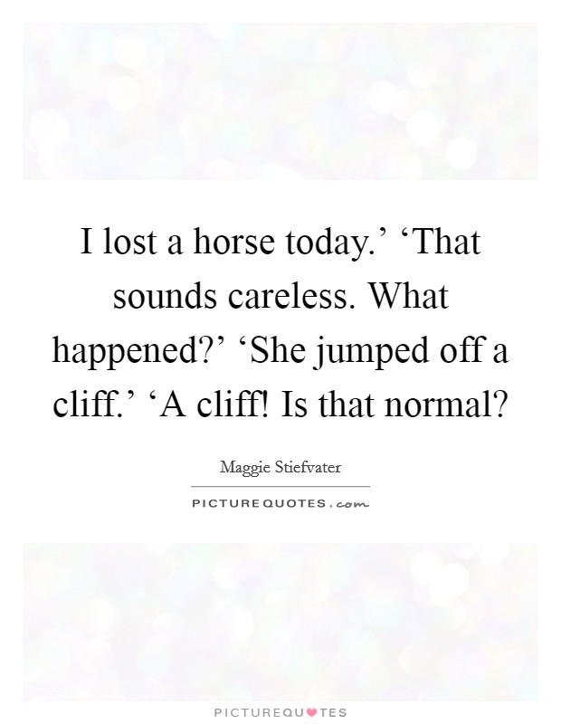 I lost a horse today.' ‘That sounds careless. What happened?' ‘She jumped off a cliff.' ‘A cliff! Is that normal? Picture Quote #1