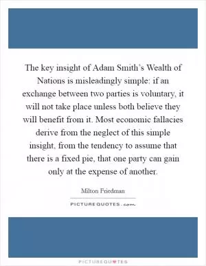 The key insight of Adam Smith’s Wealth of Nations is misleadingly simple: if an exchange between two parties is voluntary, it will not take place unless both believe they will benefit from it. Most economic fallacies derive from the neglect of this simple insight, from the tendency to assume that there is a fixed pie, that one party can gain only at the expense of another Picture Quote #1
