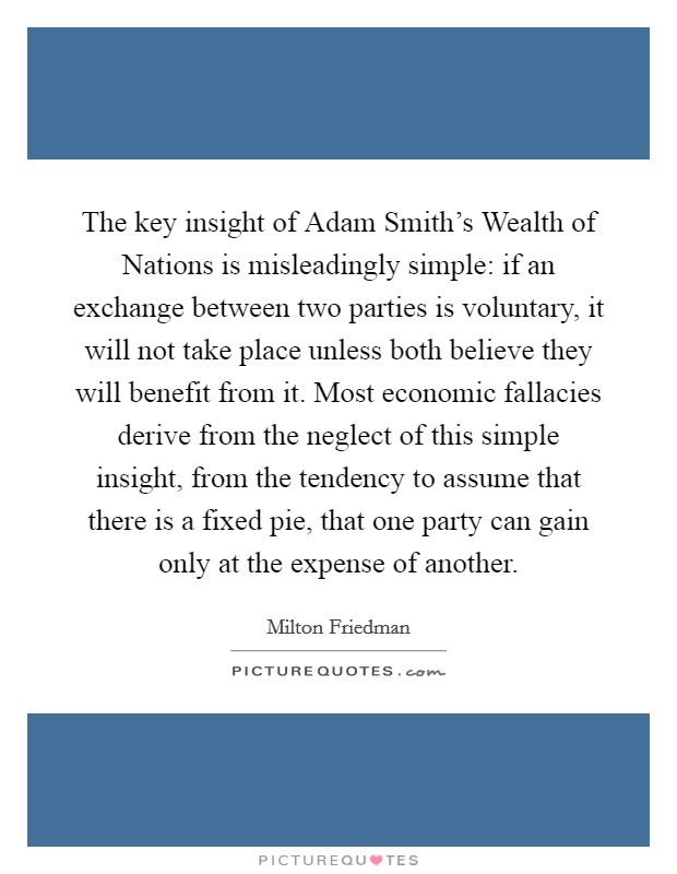 The key insight of Adam Smith's Wealth of Nations is misleadingly simple: if an exchange between two parties is voluntary, it will not take place unless both believe they will benefit from it. Most economic fallacies derive from the neglect of this simple insight, from the tendency to assume that there is a fixed pie, that one party can gain only at the expense of another Picture Quote #1