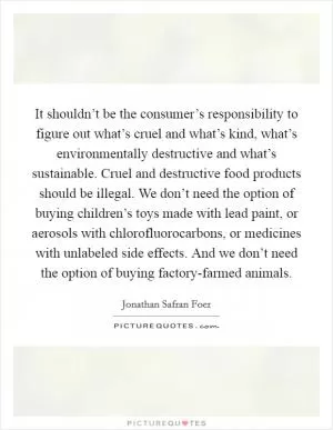 It shouldn’t be the consumer’s responsibility to figure out what’s cruel and what’s kind, what’s environmentally destructive and what’s sustainable. Cruel and destructive food products should be illegal. We don’t need the option of buying children’s toys made with lead paint, or aerosols with chlorofluorocarbons, or medicines with unlabeled side effects. And we don’t need the option of buying factory-farmed animals Picture Quote #1