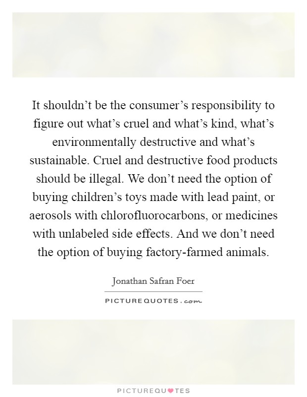 It shouldn't be the consumer's responsibility to figure out what's cruel and what's kind, what's environmentally destructive and what's sustainable. Cruel and destructive food products should be illegal. We don't need the option of buying children's toys made with lead paint, or aerosols with chlorofluorocarbons, or medicines with unlabeled side effects. And we don't need the option of buying factory-farmed animals Picture Quote #1