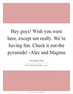 Hey guys! Wish you were here, except not really. We’re having fun. Check it out-the pyramids! -Alec and Magnus Picture Quote #1