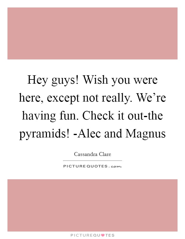 Hey guys! Wish you were here, except not really. We're having fun. Check it out-the pyramids! -Alec and Magnus Picture Quote #1