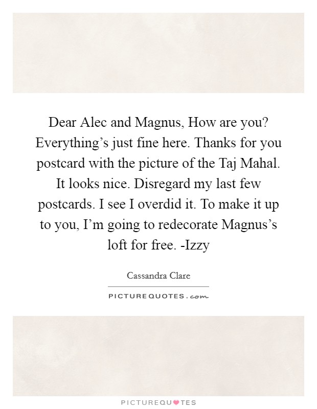 Dear Alec and Magnus, How are you? Everything's just fine here. Thanks for you postcard with the picture of the Taj Mahal. It looks nice. Disregard my last few postcards. I see I overdid it. To make it up to you, I'm going to redecorate Magnus's loft for free. -Izzy Picture Quote #1