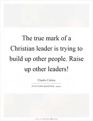 The true mark of a Christian leader is trying to build up other people. Raise up other leaders! Picture Quote #1