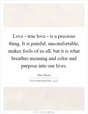 Love - true love - is a precious thing. It is painful, uncomfortable, makes fools of us all, but it is what breathes meaning and color and purpose into our lives Picture Quote #1