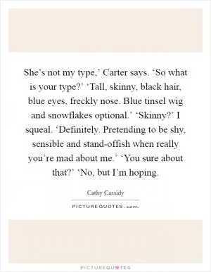 She’s not my type,’ Carter says. ‘So what is your type?’ ‘Tall, skinny, black hair, blue eyes, freckly nose. Blue tinsel wig and snowflakes optional.’ ‘Skinny?’ I squeal. ‘Definitely. Pretending to be shy, sensible and stand-offish when really you’re mad about me.’ ‘You sure about that?’ ‘No, but I’m hoping Picture Quote #1