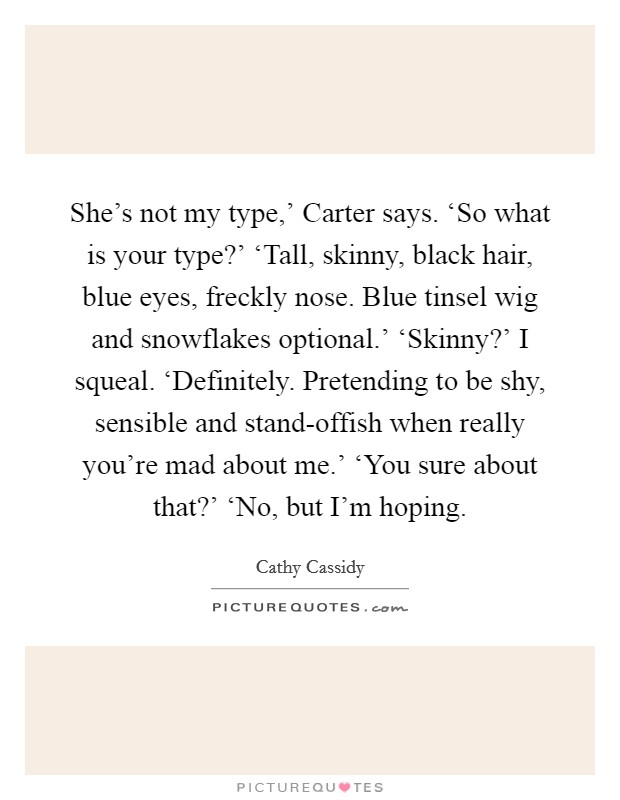 She's not my type,' Carter says. ‘So what is your type?' ‘Tall, skinny, black hair, blue eyes, freckly nose. Blue tinsel wig and snowflakes optional.' ‘Skinny?' I squeal. ‘Definitely. Pretending to be shy, sensible and stand-offish when really you're mad about me.' ‘You sure about that?' ‘No, but I'm hoping Picture Quote #1