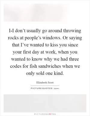 I-I don’t usually go around throwing rocks at people’s windows. Or saying that I’ve wanted to kiss you since your first day at work, when you wanted to know why we had three codes for fish sandwiches when we only sold one kind Picture Quote #1