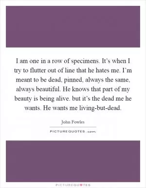 I am one in a row of specimens. It’s when I try to flutter out of line that he hates me. I’m meant to be dead, pinned, always the same, always beautiful. He knows that part of my beauty is being alive. but it’s the dead me he wants. He wants me living-but-dead Picture Quote #1