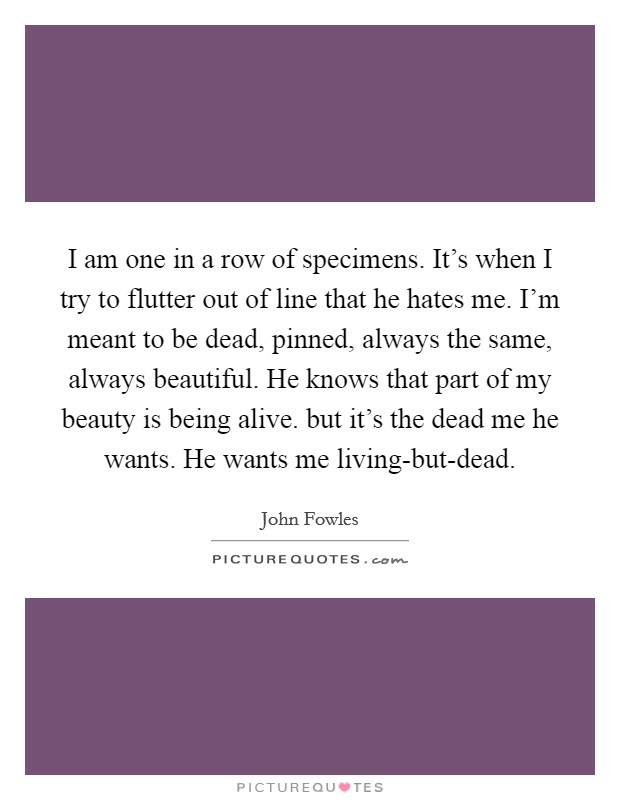 I am one in a row of specimens. It's when I try to flutter out of line that he hates me. I'm meant to be dead, pinned, always the same, always beautiful. He knows that part of my beauty is being alive. but it's the dead me he wants. He wants me living-but-dead Picture Quote #1