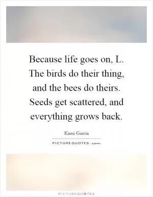 Because life goes on, L. The birds do their thing, and the bees do theirs. Seeds get scattered, and everything grows back Picture Quote #1