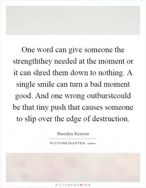 One word can give someone the strengththey needed at the moment or it can shred them down to nothing. A single smile can turn a bad moment good. And one wrong outburstcould be that tiny push that causes someone to slip over the edge of destruction Picture Quote #1