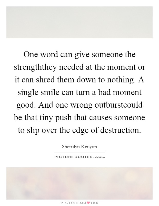 One word can give someone the strengththey needed at the moment or it can shred them down to nothing. A single smile can turn a bad moment good. And one wrong outburstcould be that tiny push that causes someone to slip over the edge of destruction Picture Quote #1
