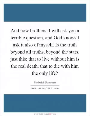 And now brothers, I will ask you a terrible question, and God knows I ask it also of myself. Is the truth beyond all truths, beyond the stars, just this: that to live without him is the real death, that to die with him the only life? Picture Quote #1
