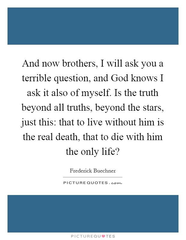 And now brothers, I will ask you a terrible question, and God knows I ask it also of myself. Is the truth beyond all truths, beyond the stars, just this: that to live without him is the real death, that to die with him the only life? Picture Quote #1