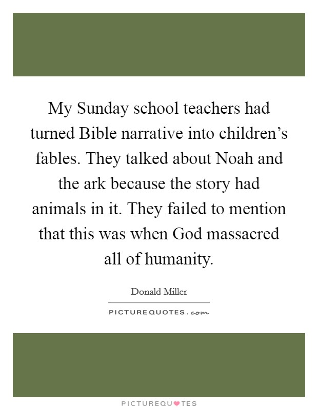 My Sunday school teachers had turned Bible narrative into children's fables. They talked about Noah and the ark because the story had animals in it. They failed to mention that this was when God massacred all of humanity Picture Quote #1