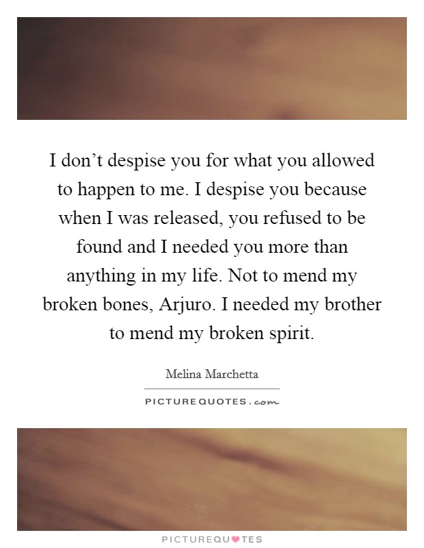 I don't despise you for what you allowed to happen to me. I despise you because when I was released, you refused to be found and I needed you more than anything in my life. Not to mend my broken bones, Arjuro. I needed my brother to mend my broken spirit Picture Quote #1