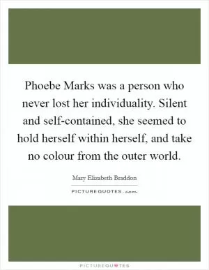 Phoebe Marks was a person who never lost her individuality. Silent and self-contained, she seemed to hold herself within herself, and take no colour from the outer world Picture Quote #1