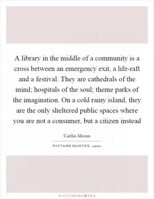 A library in the middle of a community is a cross between an emergency exit, a life-raft and a festival. They are cathedrals of the mind; hospitals of the soul; theme parks of the imagination. On a cold rainy island, they are the only sheltered public spaces where you are not a consumer, but a citizen instead Picture Quote #1
