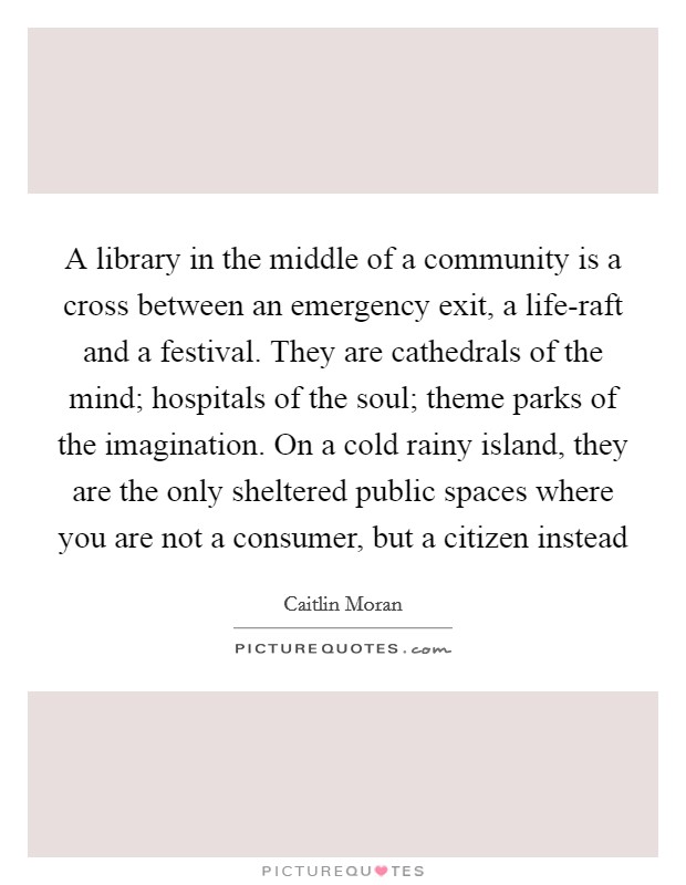 A library in the middle of a community is a cross between an emergency exit, a life-raft and a festival. They are cathedrals of the mind; hospitals of the soul; theme parks of the imagination. On a cold rainy island, they are the only sheltered public spaces where you are not a consumer, but a citizen instead Picture Quote #1