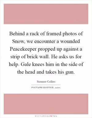 Behind a rack of framed photos of Snow, we encounter a wounded Peacekeeper propped up against a strip of brick wall. He asks us for help. Gale knees him in the side of the head and takes his gun Picture Quote #1