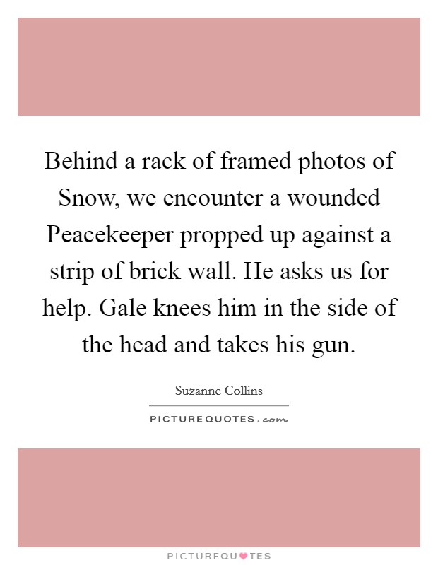 Behind a rack of framed photos of Snow, we encounter a wounded Peacekeeper propped up against a strip of brick wall. He asks us for help. Gale knees him in the side of the head and takes his gun Picture Quote #1