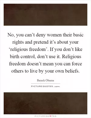 No, you can’t deny women their basic rights and pretend it’s about your ‘religious freedom’. If you don’t like birth control, don’t use it. Religious freedom doesn’t mean you can force others to live by your own beliefs Picture Quote #1