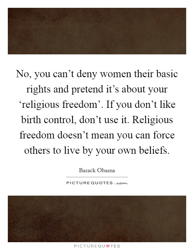 No, you can't deny women their basic rights and pretend it's about your ‘religious freedom'. If you don't like birth control, don't use it. Religious freedom doesn't mean you can force others to live by your own beliefs Picture Quote #1