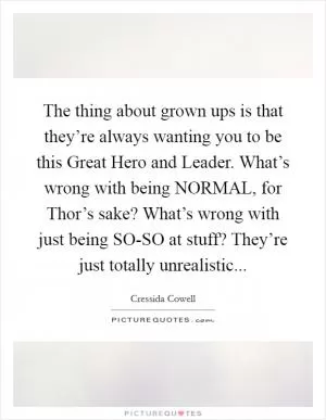 The thing about grown ups is that they’re always wanting you to be this Great Hero and Leader. What’s wrong with being NORMAL, for Thor’s sake? What’s wrong with just being SO-SO at stuff? They’re just totally unrealistic Picture Quote #1