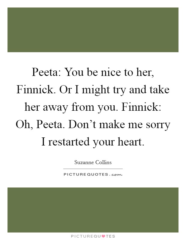Peeta: You be nice to her, Finnick. Or I might try and take her away from you. Finnick: Oh, Peeta. Don't make me sorry I restarted your heart Picture Quote #1