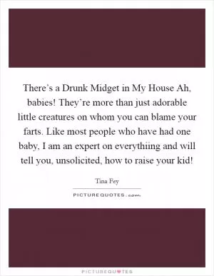 There’s a Drunk Midget in My House Ah, babies! They’re more than just adorable little creatures on whom you can blame your farts. Like most people who have had one baby, I am an expert on everythiing and will tell you, unsolicited, how to raise your kid! Picture Quote #1