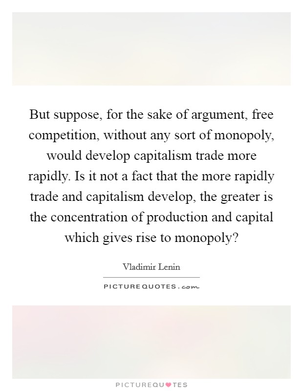 But suppose, for the sake of argument, free competition, without any sort of monopoly, would develop capitalism trade more rapidly. Is it not a fact that the more rapidly trade and capitalism develop, the greater is the concentration of production and capital which gives rise to monopoly? Picture Quote #1