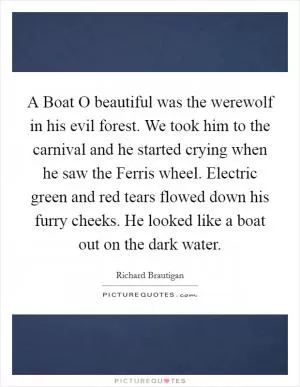 A Boat O beautiful was the werewolf in his evil forest. We took him to the carnival and he started crying when he saw the Ferris wheel. Electric green and red tears flowed down his furry cheeks. He looked like a boat out on the dark water Picture Quote #1