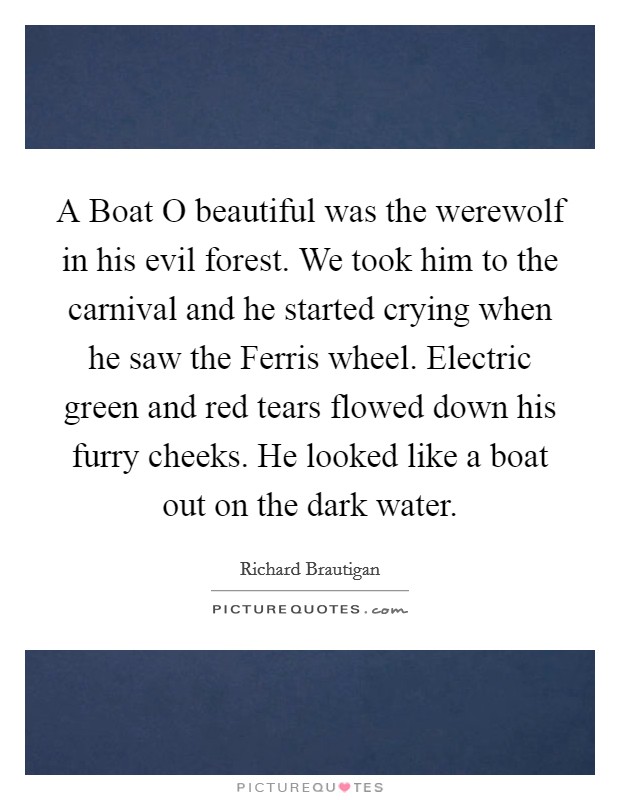 A Boat O beautiful was the werewolf in his evil forest. We took him to the carnival and he started crying when he saw the Ferris wheel. Electric green and red tears flowed down his furry cheeks. He looked like a boat out on the dark water Picture Quote #1