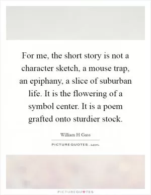 For me, the short story is not a character sketch, a mouse trap, an epiphany, a slice of suburban life. It is the flowering of a symbol center. It is a poem grafted onto sturdier stock Picture Quote #1