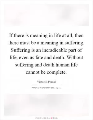 If there is meaning in life at all, then there must be a meaning in suffering. Suffering is an ineradicable part of life, even as fate and death. Without suffering and death human life cannot be complete Picture Quote #1