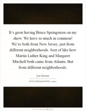 It’s great having Bruce Springsteen on my show. We have so much in common! We’re both from New Jersey, just from different neighborhoods. Sort of like how Martin Luther King and Margaret Mitchell both came from Atlanta. But from different neighborhoods Picture Quote #1