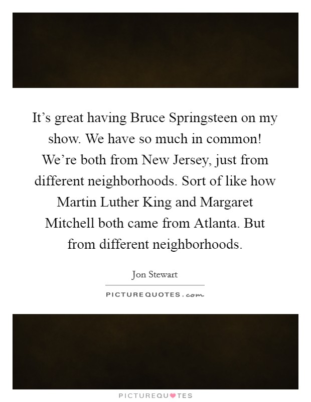 It's great having Bruce Springsteen on my show. We have so much in common! We're both from New Jersey, just from different neighborhoods. Sort of like how Martin Luther King and Margaret Mitchell both came from Atlanta. But from different neighborhoods Picture Quote #1