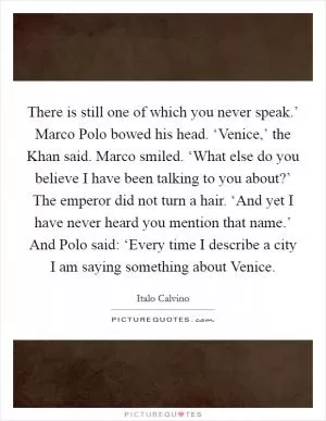 There is still one of which you never speak.’ Marco Polo bowed his head. ‘Venice,’ the Khan said. Marco smiled. ‘What else do you believe I have been talking to you about?’ The emperor did not turn a hair. ‘And yet I have never heard you mention that name.’ And Polo said: ‘Every time I describe a city I am saying something about Venice Picture Quote #1
